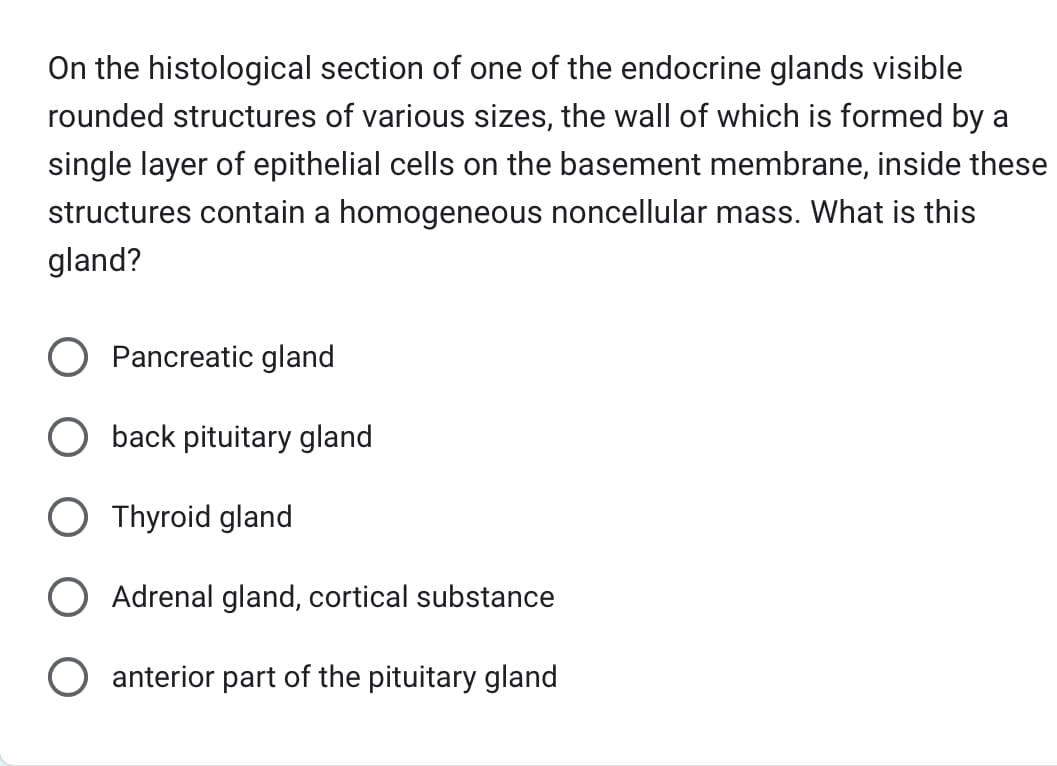 On the histological section of one of the endocrine glands visible
rounded structures of various sizes, the wall of which is formed by a
single layer of epithelial cells on the basement membrane, inside these
structures contain a homogeneous noncellular mass. What is this
gland?
Pancreatic gland
O back pituitary gland
Thyroid gland
Adrenal gland, cortical substance
anterior part of the pituitary gland