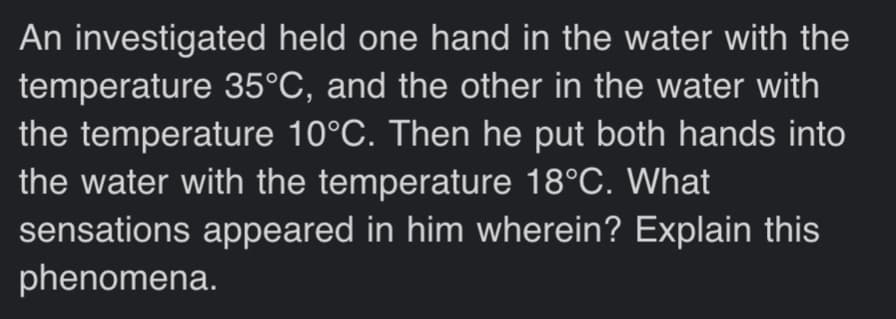 An investigated held one hand in the water with the
temperature 35°C, and the other in the water with
the temperature 10°C. Then he put both hands into
the water with the temperature 18°C. What
sensations appeared in him wherein? Explain this
phenomena.
