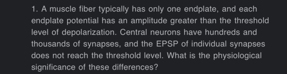 1. A muscle fiber typically has only one endplate, and each
endplate potential has an amplitude greater than the threshold
level of depolarization. Central neurons have hundreds and
thousands of synapses, and the EPSP of individual synapses
does not reach the threshold level. What is the physiological
significance of these differences?