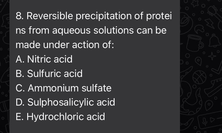 8. Reversible precipitation of protei
ns from aqueous solutions can be
made under action of:
A. Nitric acid
B. Sulfuric acid
C. Ammonium sulfate
D. Sulphosalicylic acid
E. Hydrochloric acid