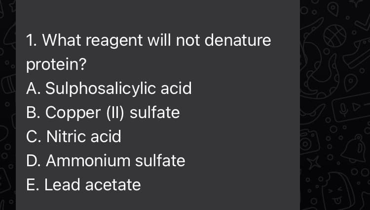 1. What reagent will not denature
protein?
A. Sulphosalicylic acid
B. Copper (II) sulfate
C. Nitric acid
D. Ammonium sulfate
E. Lead acetate
0 D
G