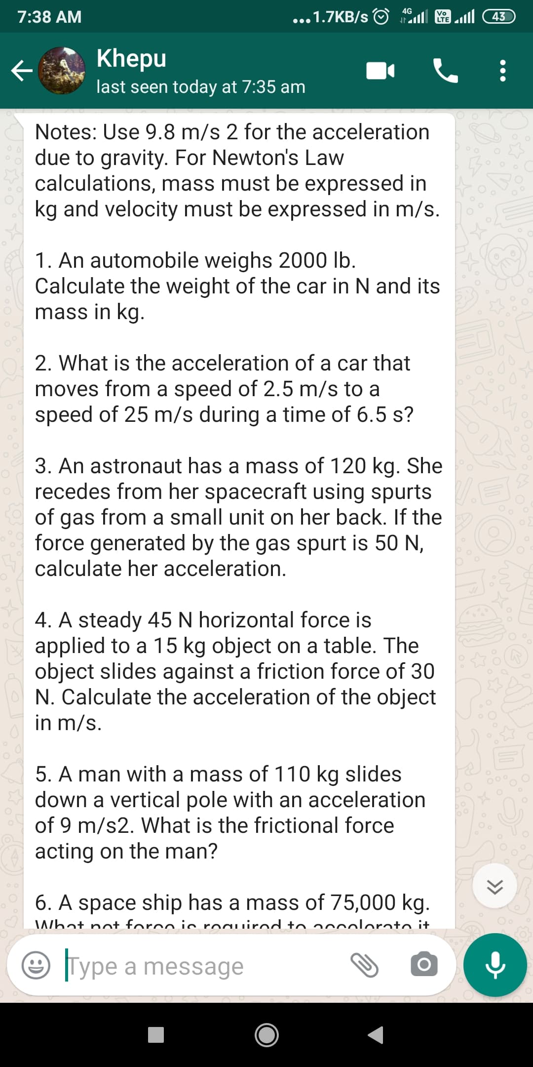 1. An automobile weighs 2000 lb.
Calculate the weight of the car in N and its
mass in kg.
2. What is the acceleration of a car that
moves from a speed of 2.5 m/s to a
speed of 25 m/s during a time of 6.5 s?
3. An astronaut has a mass of 120 kg. She
recedes from her spacecraft using spurts
of gas from a small unit on her back. If the
force generated by the gas spurt is 50 N,
calculate her acceleration.
4. A steady 45 N horizontal force is
applied to a 15 kg object on a table. The
object slides against a friction force of 30
N Colouloto + he 200eloretien of the obioot
