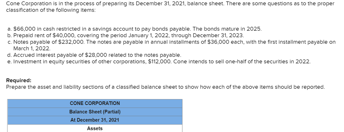 Cone Corporation is in the process of preparing its December 31, 2021, balance sheet. There are some questions as to the proper
classification of the following items:
a. $66,000 in cash restricted in a savings account to pay bonds payable. The bonds mature in 2025.
b. Prepaid rent of $40,000, covering the period January 1, 2022, through December 31, 2023.
c. Notes payable of $232,000. The notes are payable in annual installments of $36,000 each, with the first installment payable on
March 1, 2022.
d. Accrued interest payable of $28,000 related to the notes payable.
e. Investment in equity securities of other corporations, $112,000. Cone intends to sell one-half of the securities in 2022.
Required:
Prepare the asset and liability sections of a classified balance sheet to show how each of the above items should be reported.
CONE CORPORATION
Balance Sheet (Partial)
At December 31, 2021
Assets
