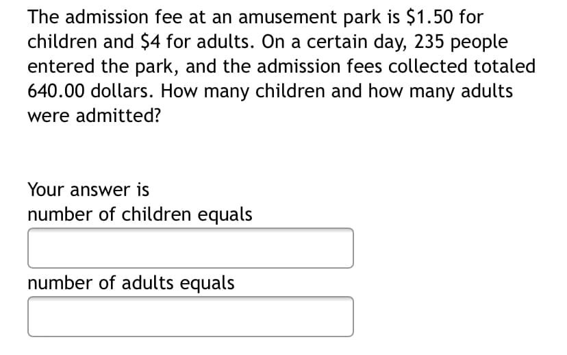 The admission fee at an amusement park is $1.50 for
children and $4 for adults. On a certain day, 235 people
entered the park, and the admission fees collected totaled
640.00 dollars. How many children and how many adults
were admitted?
Your answer is
number of children equals
number of adults equals
