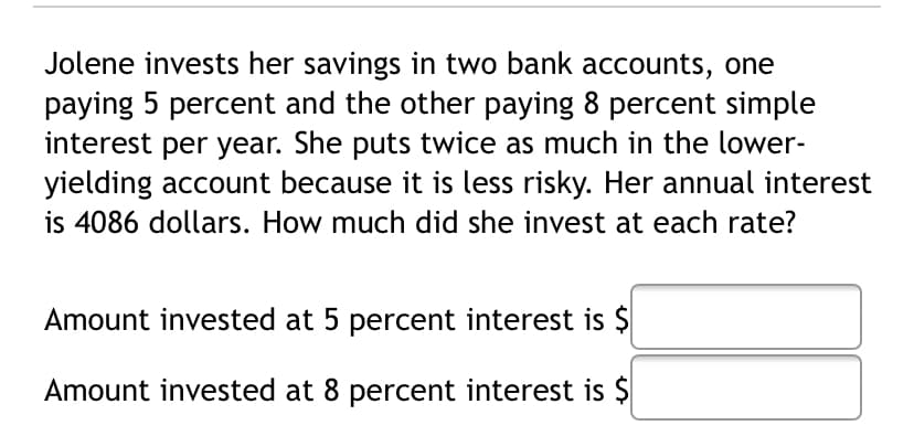 Jolene invests her savings in two bank accounts, one
paying 5 percent and the other paying 8 percent simple
interest per year. She puts twice as much in the lower-
yielding account because it is less risky. Her annual interest
is 4086 dollars. How much did she invest at each rate?
Amount invested at 5 percent interest is $
Amount invested at 8 percent interest is $
