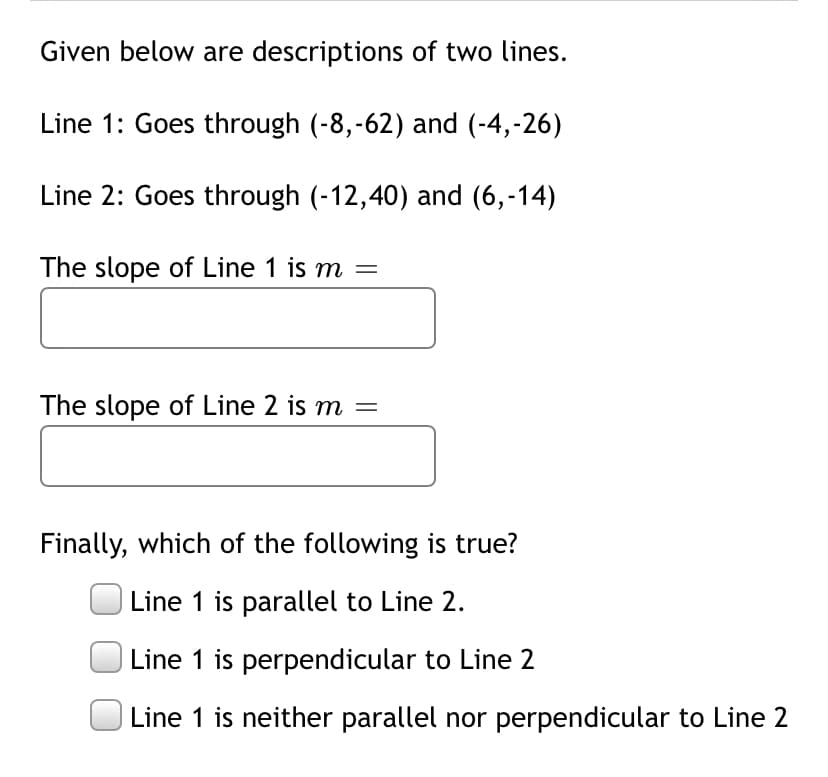 Given below are descriptions of two lines.
Line 1: Goes through (-8,-62) and (-4,-26)
Line 2: Goes through (-12,40) and (6,-14)
The slope of Line 1 is m =
The slope of Line 2 is m
Finally, which of the following is true?
Line 1 is parallel to Line 2.
Line 1 is perpendicular to Line 2
Line 1 is neither parallel nor perpendicular to Line 2
