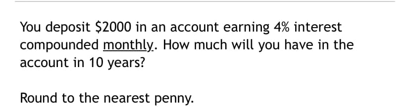 You deposit $2000 in an account earning 4% interest
compounded monthly. How much will you have in the
account in 10 years?
Round to the nearest penny.
