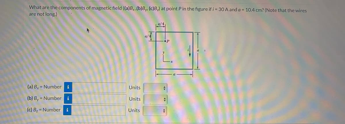 What are the components of magnetic field ((a)Bx,(b)By, (c)B;) at point P in the figure if i 30 A and a = 10.4 cm? (Note that the wires
are not long.)
L.
(a) By = Number
i
Units
(b) By = Number i
Units
(c) Bz = Number i
Units
