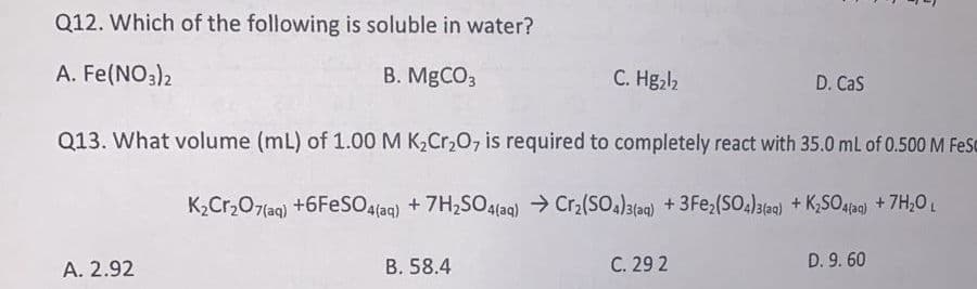 Q12. Which of the following is soluble in water?
A. Fe(NO3)2
B. MGCO3
C. Hg,l2
D. Cas
Q13. What volume (mL) of 1.00 M K2CR20, is required to completely react with 35.0 mL of 0.500 M FeSC
K2Cr,07(aq) +6FESO4{aq) + 7H,SO4(aq) → Cr2(SO,)3(ag) + 3Fe,(SO;)3a) + KSO.4ag) + 7H,0 L
A. 2.92
B. 58.4
C. 29 2
D. 9. 60
