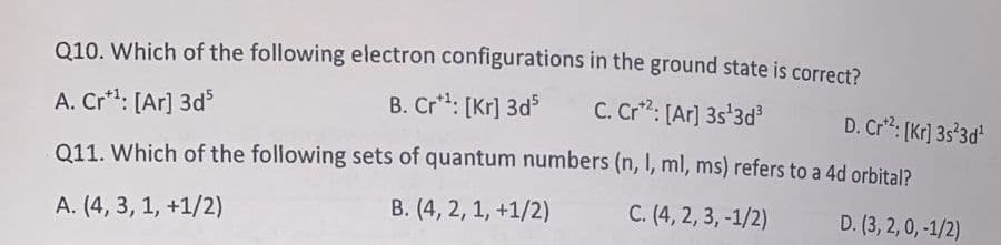 Q10. Which of the following electron configurations in the ground state is correct?
A. Cr*: [Ar] 3d
B. Cr*: [Kr] 3d
C. Cr": [Ar] 3s'3d
D. Cr: [Kr] 3s°3d
Q11. Which of the following sets of quantum numbers (n, I, ml, ms) refers to a 4d orbital?
A. (4, 3, 1, +1/2)
B. (4, 2, 1, +1/2)
C. (4, 2, 3, -1/2)
D. (3, 2, 0, -1/2)
