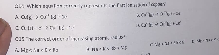 Q14. Which equation correctly represents the first ionization of copper?
A. Cu(g) → Cu* (g) + 1e
B. Cu* (g) → Cu² (g) + 1e
C. Cu (s) + e > Cu*"(g) +1e
D. Cu"(g) → Cu* (g) + le
Q15 The correct order of increasing atomic radius?
A. Mg < Na < K< Rb
C. Mg < Na < Rb < K
D. Mg < Na < K<
B. Na < K< Rb < Mg
