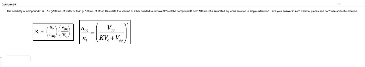 Question 36
The solubility of compound B is 0.15 g/100 mL of water or 0.45 g/ 100 mL of ether. Calculate the volume of ether needed to remove 95% of the compound B from 100 mL of a saturated aqueous solution in single extraction. Give your answer in zero decimal places and don't use scientific notation.
no
K =
V.
aq
n,
´aq
aq
V.
naq.
п,
KV, +Vaa
