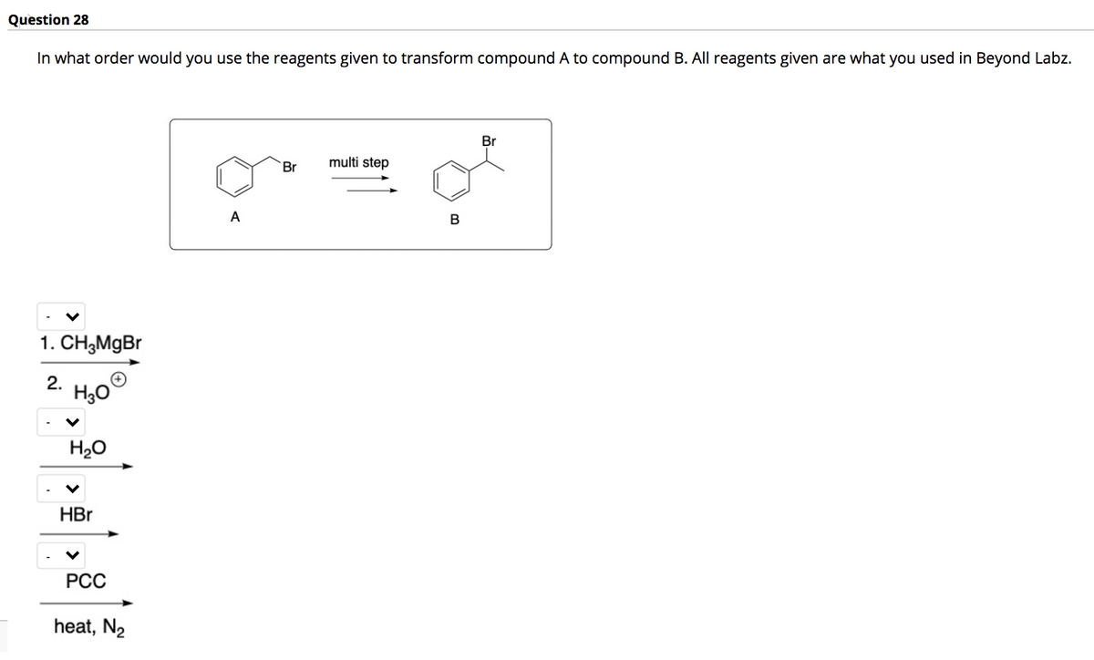 Question 28
In what order would you use the reagents given to transform compound A to compound B. All reagents given are what you used in Beyond Labz.
Br
multi step
Br
A
В
1. CH;MgBr
2.
H20
HBr
РСС
heat, N2
