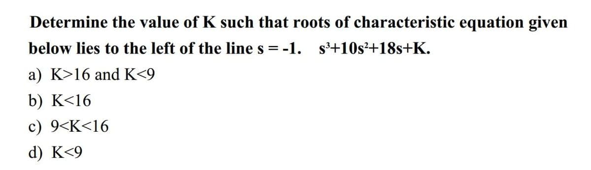 Determine the value of K such that roots of characteristic equation given
below lies to the left of the line s = -1. s³+10s²+18s+K.
a) K>16 and K<9
b) K<16
c) 9<K<16
d) K<9
