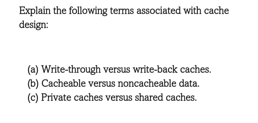 Explain the following terms associated with cache
design:
(a) Write-through versus write-back caches.
(b) Cacheable versus noncacheable data.
(c) Private caches versus shared caches.