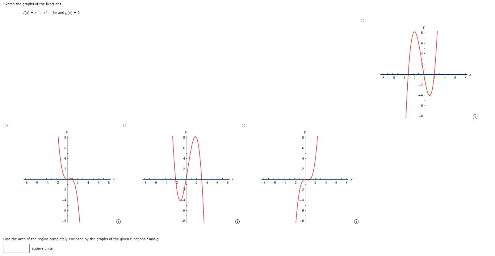 Sketch the graphs of the functions.
Fx) = x + x2 - 6x and g(x) = 0
-8
-6
-4
-2
4
6
8
y
6-
6
2
2
-8
-6
-4
-2
2
4
8
-8
-6
-4
4
6
8
-8
-6
-4
-2
4
8
-2
-6
-8
Find the area of the region completely enclosed by the graphs of the given functions f and g.
square units
