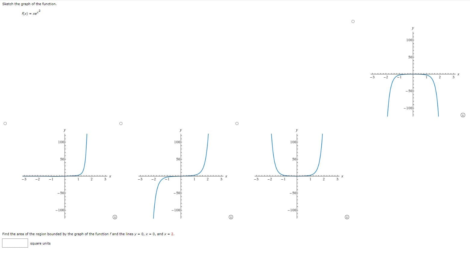 Sketch the graph of the function.
Ax) = xe2
y
10아
5아
-3
-2
3
- 50-
-100-
y
y
10아
100-
100-
5아
5아
5아
-3
-2
-1
1
2
3
-3
-2
-1
1
3
-3
-2
-1
2
3
-50-
-50-
-50-
-100-
-100-
-100-
Find the area of the region bounded by the graph of the function f and the lines y = 0, x = 0, and x = 2.
