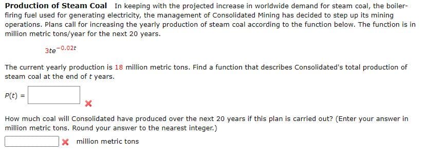 Production of Steam Coal In keeping with the projected increase in worldwide demand for steam coal, the boiler-
firing fuel used for generating electricity, the management of Consolidated Mining has decided to step up its mining
operations. Plans call for increasing the yearly production of steam coal according to the function below. The function is in
million metric tons/year for the next 20 years.
3te
e-0.02t
The current yearly production is 18 million metric tons. Find a function that describes Consolidated's total production of
steam coal at the end of t years.
P(t) =
How much coal will Consolidated have produced over the next 20 years if this plan is carried out? (Enter your answer in
million metric tons. Round your answer to the nearest integer.)
X million metric tons
