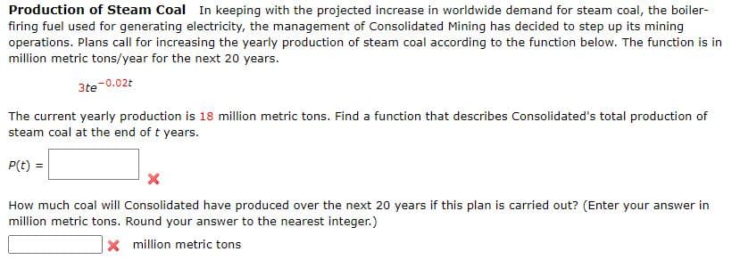Production of Steam Coal In keeping with the projected increase in worldwide demand for steam coal, the boiler-
firing fuel used for generating electricity, the management of Consolidated Mining has decided to step up its mining
operations. Plans call for increasing the yearly production of steam coal according to the function below. The function is in
million metric tons/year for the next 20 years.
3te-0.02t
The current yearly production is 18 million metric tons. Find a function that describes Consolidated's total production of
steam coal at the end of t years.
P(t) =
How much coal will Consolidated have produced over the next 20 years if this plan is carried out? (Enter your answer in
million metric tons. Round your answer to the nearest integer.)
X million metric tons

