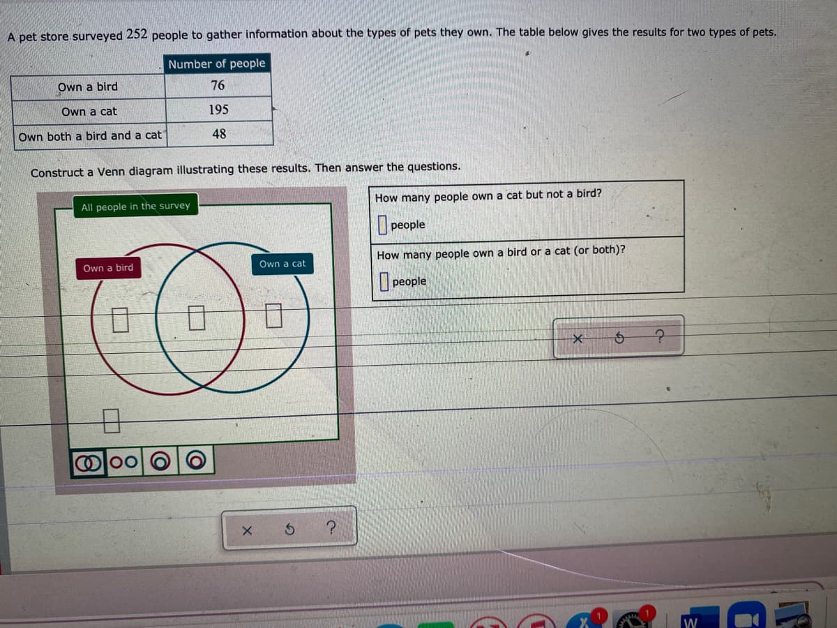 A pet store surveyed 252 people to gather information about the types of pets they own. The table below gives the results for two types of pets.
Number of people
Own a bird
76
Own a cat
195
Own both a bird and a cat
48
Construct a Venn diagram illustrating these results. Then answer the questions.
How many people own a cat but not a bird?
All people in the survey
people
How many people own a bird or a cat (or both)?
Own a cat
Own a bird
people
