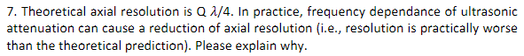 7. Theoretical axial resolution is Q1/4. In practice, frequency dependance of ultrasonic
attenuation can cause a reduction of axial resolution (i.e., resolution is practically worse
than the theoretical prediction). Please explain why.
