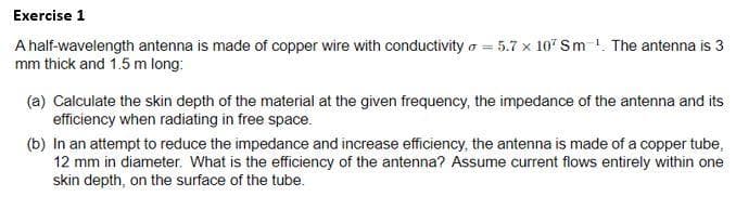 Exercise 1
A half-wavelength antenna is made of copper wire with conductivity o = 5.7 x 107 Sm !. The antenna is 3
mm thick and 1.5 m long:
(a) Calculate the skin depth of the material at the given frequency, the impedance of the antenna and its
efficiency when radiating in free space.
(b) In an attempt to reduce the impedance and increase efficiency, the antenna is made of a copper tube,
12 mm in diameter. What is the efficiency of the antenna? Assume current flows entirely within one
skin depth, on the surface of the tube.
