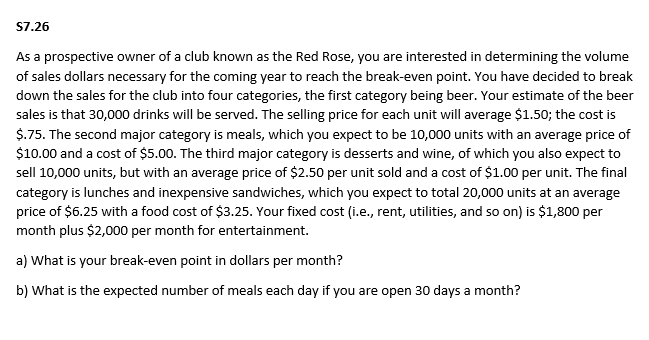 S7.26
As a prospective owner of a club known as the Red Rose, you are interested in determining the volume
of sales dollars necessary for the coming year to reach the break-even point. You have decided to break
down the sales for the club into four categories, the first category being beer. Your estimate of the beer
sales is that 30,000 drinks will be served. The selling price for each unit will average $1.50; the cost is
$.75. The second major category is meals, which you expect to be 10,000 units with an average price of
$10.00 and a cost of $5.00. The third major category is desserts and wine, of which you also expect to
sell 10,000 units, but with an average price of $2.50 per unit sold and a cost of $1.00 per unit. The final
category is lunches and inexpensive sandwiches, which you expect to total 20,000 units at an average
price of $6.25 with a food cost of $3.25. Your fixed cost (i.e., rent, utilities, and so on) is $1,800 per
month plus $2,000 per month for entertainment.
a) What is your break-even point in dollars per month?
b) What is the expected number of meals each day if you are open 30 days a month?
