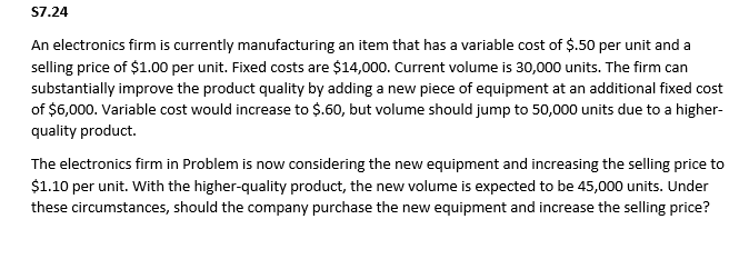 S7.24
An electronics firm is currently manufacturing an item that has a variable cost of $.50 per unit and a
selling price of $1.00 per unit. Fixed costs are $14,000. Current volume is 30,000 units. The firm can
substantially improve the product quality by adding a new piece of equipment at an additional fixed cost
of $6,000. Variable cost would increase to $.60, but volume should jump to 50,000 units due to a higher-
quality product.
The electronics firm in Problem is now considering the new equipment and increasing the selling price to
$1.10 per unit. With the higher-quality product, the new volume is expected to be 45,000 units. Under
these circumstances, should the company purchase the new equipment and increase the selling price?
