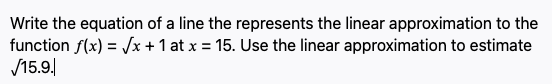 Write the equation of a line the represents the linear approximation to the
function f(x) = /x + 1 at x = 15. Use the linear approximation to estimate
/15.9.
