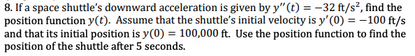 8. If a space shuttle's downward acceleration is given by y"(t) = -32 ft/s², find the
position function y(t). Assume that the shuttle's initial velocity is y'(0) = -100 ft/s
and that its initial position is y(0) = 100,000 ft. Use the position function to find the
position of the shuttle after 5 seconds.
