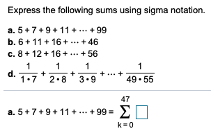 Express the following sums using sigma notation.
a. 5+7+9+11 + ... + 99
b. 6+ 11+ 16 +
... + 46
c. 8+ 12 + 16 +
... + 56
1
1
1
1
d.
1.7
2.8
3.9
49• 55
47
a. 5+7+9+11 + ... + 99 =
ΣΟ
k=0
