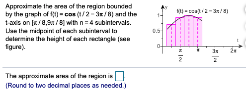 Approximate the area of the region bounded
by the graph of f(t) = cos (t/ 2- 3n/8) and the
t-axis on [a/8,9n /8] with n= 4 subintervals.
Use the midpoint of each subinterval to
determine the height of each rectangle (see
figure).
f(t) = cos(t/2- 3x/ 8)
1-
0.5-
0-
2
The approximate area of the region is
(Round to two decimal places as needed.)

