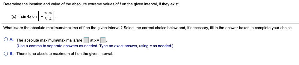 Determine the location and value of the absolute extreme values of f on the given interval, if they exist.
f(x) = sin 4x on
34
What is/are the absolute maximum/maxima of f on the given interval? Select the correct choice below and, if necessary, fill in the answer boxes to complete your choice.
O A. The absolute maximum/maxima is/are
at x=
(Use a comma to separate answers as needed. Type an exact answer, using n as needed.)
O B. There is no absolute maximum of f on the given interval.
