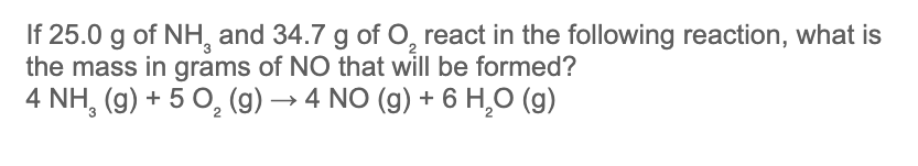 If 25.0 g of NH, and 34.7 g of O, react in the following reaction, what is
the mass in grams of NO that will be formed?
4 NH, (g) + 5 0, (g) → 4 NO (g) + 6 H,O (g)
