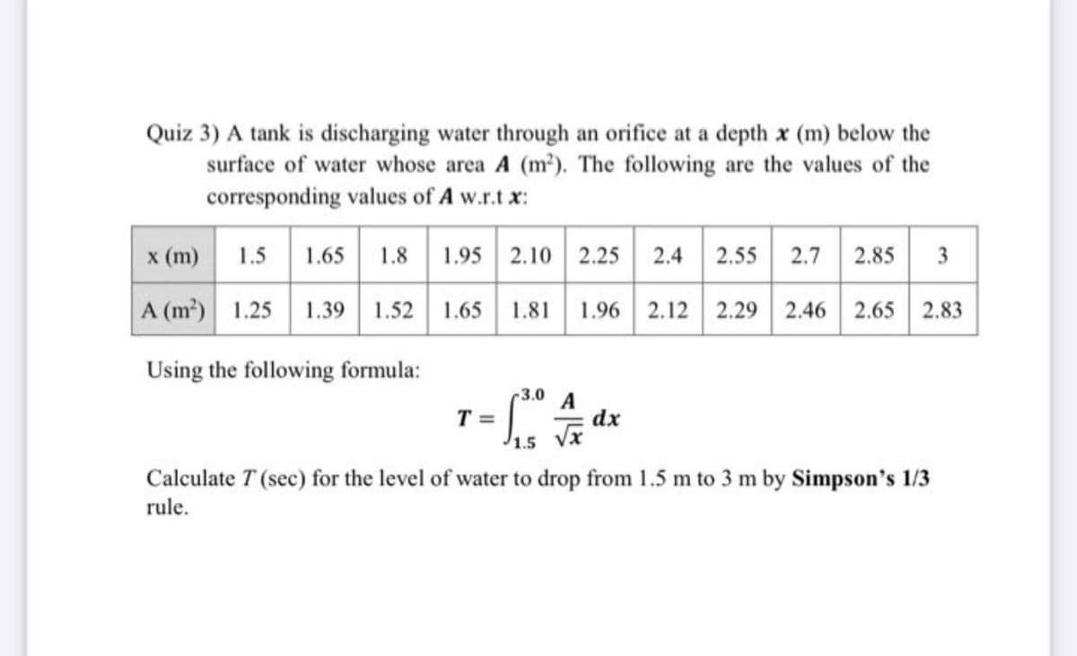 Quiz 3) A tank is discharging water through an orifice at a depth x (m) below the
surface of water whose area A (m?). The following are the values of the
corresponding values of A w.r.t x:
x (m)
1.5 1.65
1.8
1.95 2.10 2.25 2.4
2.55
2.7
2.85
3
A (m2) 1.25 1.39 1.52
1.65
1.81
1.96 2.12 2.29
2.46 2.65 2.83
Using the following formula:
3.0
A
dx
T =
Calculate T (sec) for the level of water to drop from 1.5 m to 3 m by Simpson's 1/3
rule.
