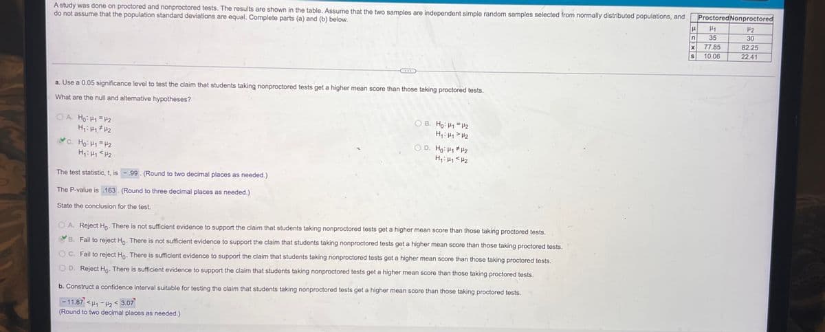 A study was done on proctored and nonproctored tests. The results are shown in the table. Assume that the two samples are independent simple random samples selected from normally distributed populations, and
do not assume that the population standard deviations are equal. Complete parts (a) and (b) below.
a. Use a 0.05 significance level to test the claim that students taking nonproctored tests get a higher mean score than those taking proctored tests.
What are the null and alternative hypotheses?
OA. Ho: H1 H2
H₁: H₁ H₂
C. Ho: H₁ =H2
H₁: H₁ <H₂
...
The test statistic, t, is -. 99. (Round to two decimal places as needed.)
The P-value is 163. (Round to three decimal places as needed.)
State the conclusion for the test.
OB. Ho: H1 H2
H₁: H₁ H₂
O D. Ho: H₁ H2
H₁: H₁ H₂
A. Reject Ho. There is not sufficient evidence to support the claim that students taking nonproctored tests get a higher mean score than those taking proctored tests.
B. Fail to reject Ho. There is not sufficient evidence to support the claim that students taking nonproctored tests get a higher mean score than those taking proctored tests.
C. Fail to reject Ho. There is sufficient evidence to support the claim that students taking nonproctored tests get a higher mean score than those taking proctored tests.
D. Reject Ho. There is sufficient evidence to support the claim that students taking nonproctored tests get a higher mean score than those taking proctored tests.
b. Construct a confidence interval suitable for testing the claim that students taking nonproctored tests get a higher mean score than those taking proctored tests.
-11.87 <₁-₂3.07
(Round to two decimal places as needed.)
Proctored Nonproctored
H
H₂
H1
n 35
30
82.25
22.41
X
77.85
S 10.06