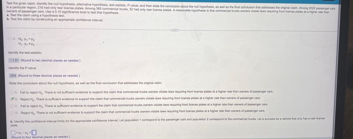 Test the given claim. Identify the null hypothesis, alternative hypothesis, test statistic, P-value, and then state the conclusion about the null hypothesis, as well as the final conclusion that addresses the original claim. Among 2022 passenger cars
in a particular region, 216 had only rear license plates. Among 385 commercial trucks, 52 had only rear license plates. A reasonable hypothesis is that commercial trucks owners violate laws requiring front license plates at a higher rate than
owners of passenger cars. Use a 0.10 significance level to test that hypothesis.
a. Test the claim using a hypothesis test.
b. Test the claim by constructing an appropriate confidence interval.
OD. Ho: P₁ = P2
H₁: P₁ P2
Identify the test statistic.
1.61 (Round to two decimal places as needed.)
Identify the P-value.
054 (Round to three decimal places as needed.)
State the conclusion about the null hypothesis, as well as the final conclusion that addresses the original claim.
OA. Fail to reject Ho. There is not sufficient evidence to support the claim that commercial trucks owners violate laws requiring front license plates at a higher rate than owners of passenger cars.
B. Reject Ho. There is sufficient evidence to support the claim that commercial trucks owners violate laws requiring front license plates at a higher rate than owners of passenger cars.
C. Fail to reject Ho. There is sufficient evidence to support the claim that commercial trucks owners violate laws requiring front license plates at a higher rate than owners of passenger cars.
D. Reject Ho. There is not sufficient evidence to support the claim that commercial trucks owners violate laws requiring front license plates at a higher rate than owners of passenger cars.
b. Identify the confidence interval limits for the appropriate confidence interval. Let population 1 correspond to the passenger cars and population 2 correspond to the commercial trucks. Let a success be a vehicle that only has a rear license
plate.
<P₁-P₂<
(Round to four decimal places as needed.)