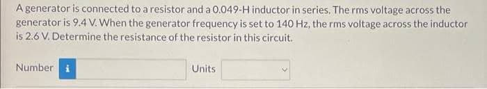 A generator is connected to a resistor and a 0.049-H inductor in series. The rms voltage across the
generator is 9.4 V. When the generator frequency is set to 140 Hz, the rms voltage across the inductor
is 2.6 V. Determine the resistance of the resistor in this circuit.
Number
Units
