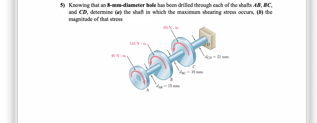 5) Knowing that an 8-mm-diameter hole has been drilled through each of the shafts AB, BC,
and CD, determine (a) the shaft in which the maximum shearing stress occurs, (b) the
magnitude of that stress
60 N- m
144 N - m
D
48 N. m
dcp = 21 mm
'dyc = 18 mm
B
dAB = 15 mm
%3D
