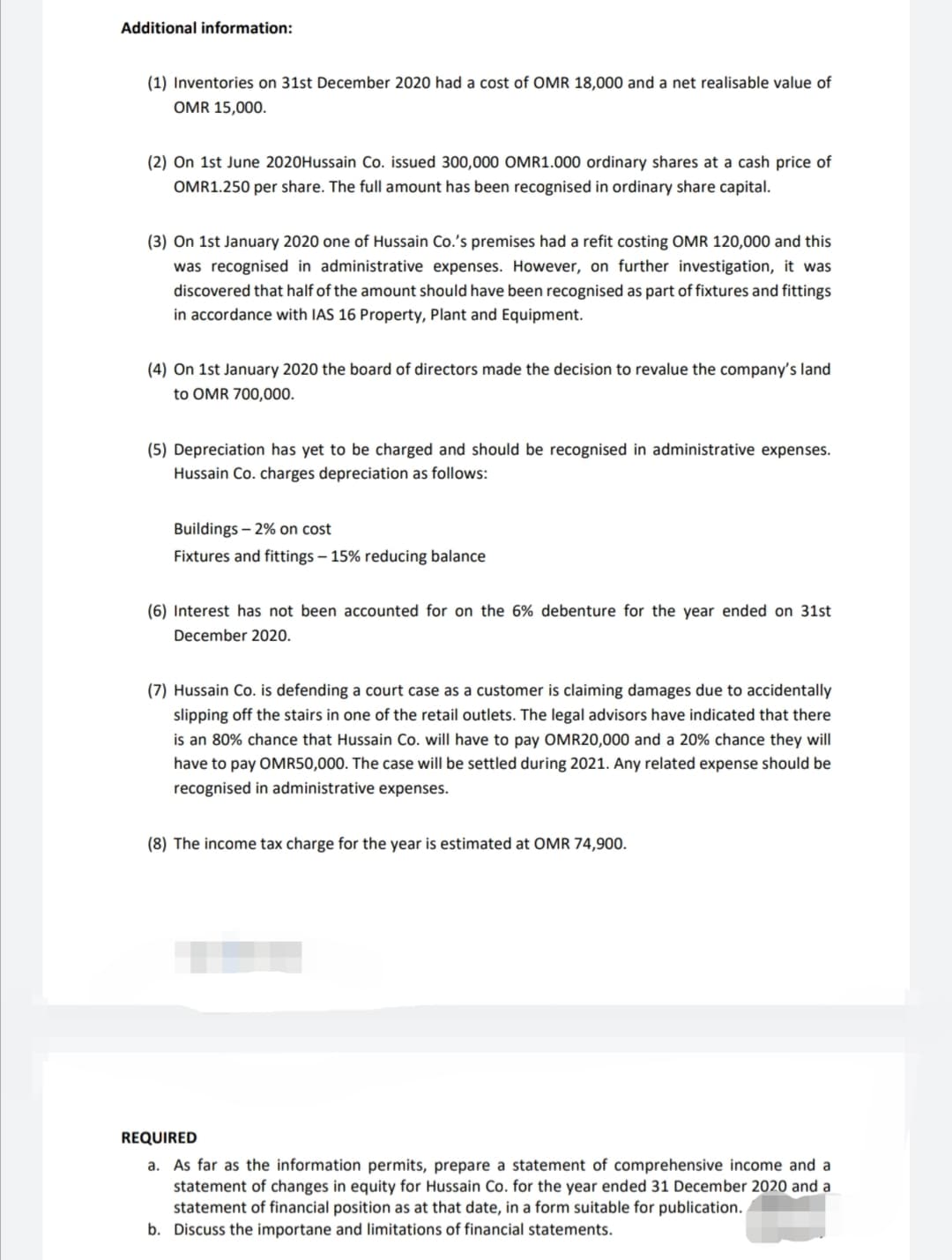 Additional information:
(1) Inventories on 31st December 2020 had a cost of OMR 18,000 and a net realisable value of
OMR 15,000.
(2) On 1st June 2020Hussain Co. issued 300,000 OMR1.000 ordinary shares at a cash price of
OMR1.250 per share. The full amount has been recognised in ordinary share capital.
(3) On 1st January 2020 one of Hussain Co.'s premises had a refit costing OMR 120,000 and this
was recognised in administrative expenses. However, on further investigation, it was
discovered that half of the amount should have been recognised as part of fixtures and fittings
in accordance with IAS 16 Property, Plant and Equipment.
(4) On 1st January 2020 the board of directors made the decision to revalue the company's land
to OMR 700,000.
(5) Depreciation has yet to be charged and should be recognised in administrative expenses.
Hussain Co. charges depreciation as follows:
Buildings – 2% on cost
Fixtures and fittings – 15% reducing balance
(6) Interest has not been accounted for on the 6% debenture for the year ended on 31st
December 2020.
(7) Hussain Co. is defending a court case as a customer is claiming damages due to accidentally
slipping off the stairs in one of the retail outlets. The legal advisors have indicated that there
is an 80% chance that Hussain Co. will have to pay OMR20,000 and a 20% chance they will
have to pay OMR50,000. The case will be settled during 2021. Any related expense should be
recognised in administrative expenses.
(8) The income tax charge for the year is estimated at OMR 74,900.
REQUIRED
a. As far as the information permits, prepare a statement of comprehensive income and a
statement of changes in equity for Hussain Co. for the year ended 31 December 2020 and a
statement of financial position as at that date, in a form suitable for publication.
b. Discuss the importane and limitations of financial statements.
