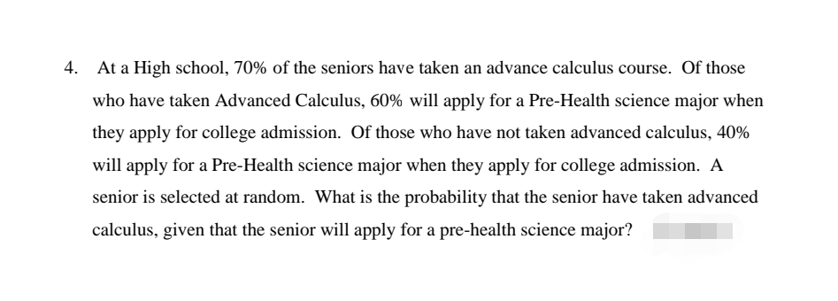 4. At a High school, 70% of the seniors have taken an advance calculus course. Of those
who have taken Advanced Calculus, 60% will apply for a Pre-Health science major when
they apply for college admission. Of those who have not taken advanced calculus, 40%
will apply for a Pre-Health science major when they apply for college admission. A
senior is selected at random. What is the probability that the senior have taken advanced
calculus, given that the senior will apply for a pre-health science major?
