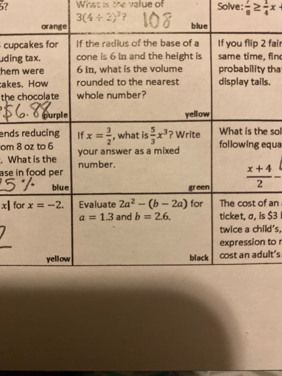 3?
Whatis the value of
3(4 + 2) ? 108
Solve:2지
orange
blue
- cupcakes for
uding tax.
chem were
cakes. How
the chocolate
If the radius of the base of a
cone is 6 in and the height is
6 in, what is the volume
rounded to the nearest
If you flip 2 fair
same time, finc
probability tha
display tails.
whole number?
Burple
yellow
3
what isx? Write
What is the sol
following equa
ends reducing
rom 8 oz to 6
. What is the
ase in food per
25%
If x =
your answer as a mixed
number.
x+4 L
blue
green
Evaluate 2a2 - (b – 2a) for
a = 1.3 and b = 2.6.
x| for x = -2.
The cost of an
ticket, a, is $3
twice a child's,
expression to r
cost an adult's
yellow
black
