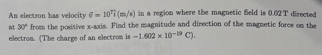 An electron has velocity = 107 (m/s) in a region where the magnetic field is 0.02 T directed
at 30° from the positive x-axis. Find the magnitude and direction of the magnetic force on the
electron. (The charge of an electron is -1.602 x 10-19 C).