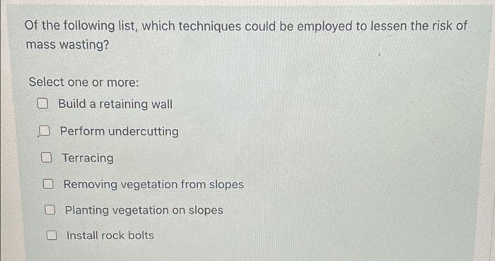 Of the following list, which techniques could be employed to lessen the risk of
mass wasting?
Select one or more:
Build a retaining wall
Perform undercutting
O Terracing
O Removing vegetation from slopes
Planting vegetation on slopes
Install rock bolts
