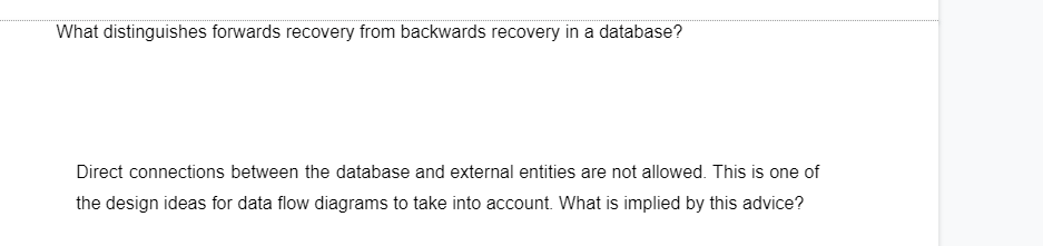 What distinguishes forwards recovery from backwards recovery in a database?
Direct connections between the database and external entities are not allowed. This is one of
the design ideas for data flow diagrams to take into account. What is implied by this advice?