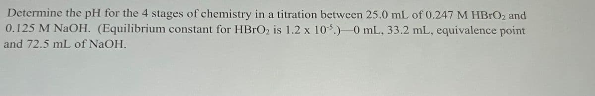 Determine the pH for the 4 stages of chemistry in a titration between 25.0 mL of 0.247 M HBRO2 and
0.125 M NAOH. (Equilibrium constant for HBRO2 is 1.2 x 10-5.)-0 mL, 33.2 mL, equivalence point
and 72.5 mL of NaOH.
