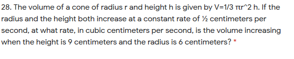 28. The volume of a cone of radius r and height h is given by V=1/3 tr^2 h. If the
radius and the height both increase at a constant rate of ½ centimeters per
second, at what rate, in cubic centimeters per second, is the volume increasing
when the height is 9 centimeters and the radius is 6 centimeters? *
