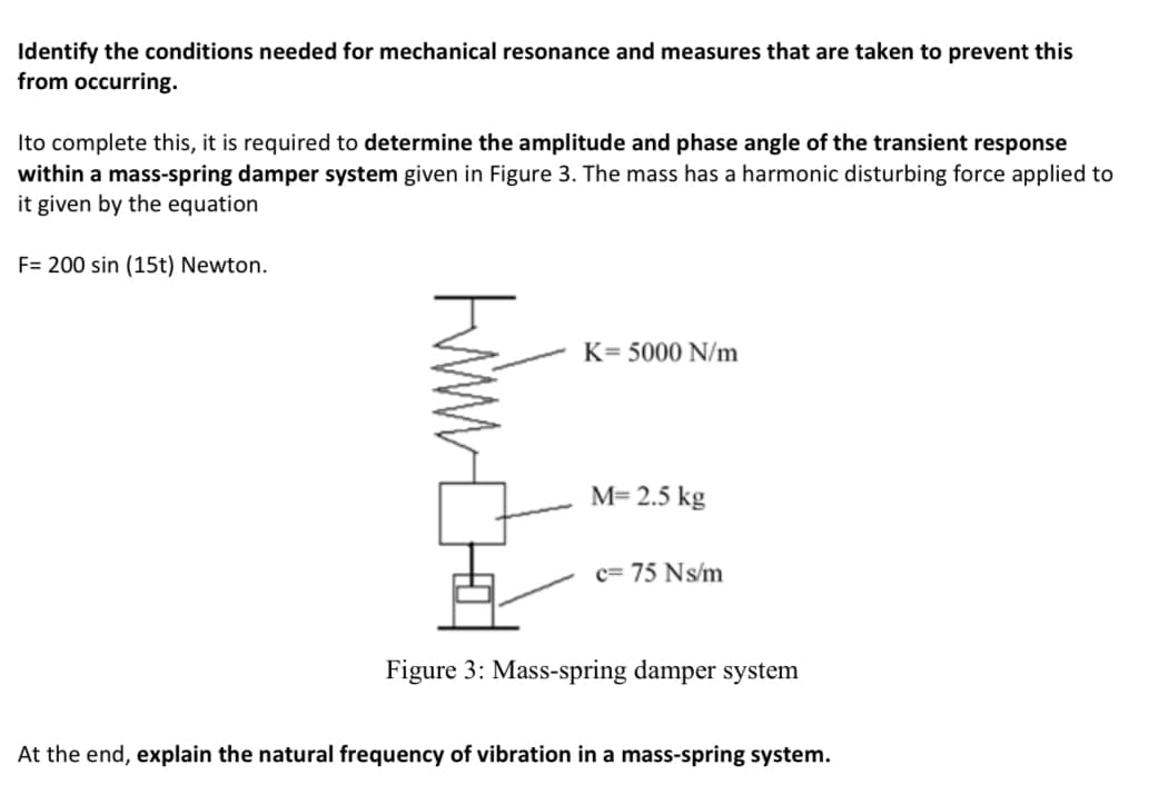Identify the conditions needed for mechanical resonance and measures that are taken to prevent this
from occurring.
Ito complete this, it is required to determine the amplitude and phase angle of the transient response
within a mass-spring damper system given in Figure 3. The mass has a harmonic disturbing force applied to
it given by the equation
F= 200 sin (15t) Newton.
K= 5000 N/m
M= 2.5 kg
c= 75 Ns/m
Figure 3: Mass-spring damper system
At the end, explain the natural frequency of vibration in a mass-spring system.
