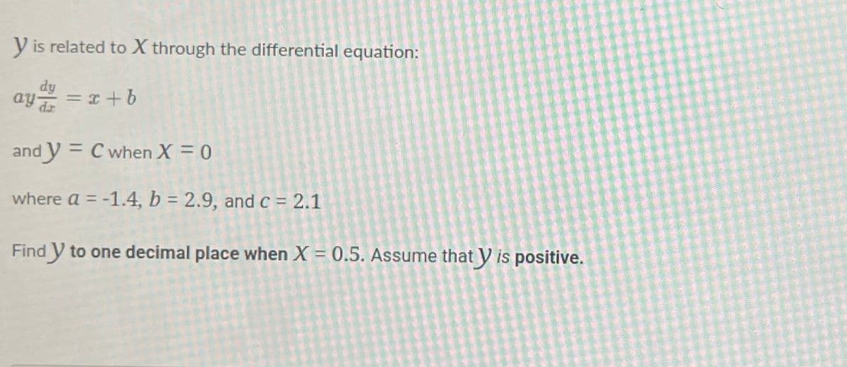 y is related to X through the differential equation:
dy
ay===x+b
and y = C when X = 0
where a = -1.4, b = 2.9, and c = 2.1
Find y to one decimal place when X = 0.5. Assume that y is positive.