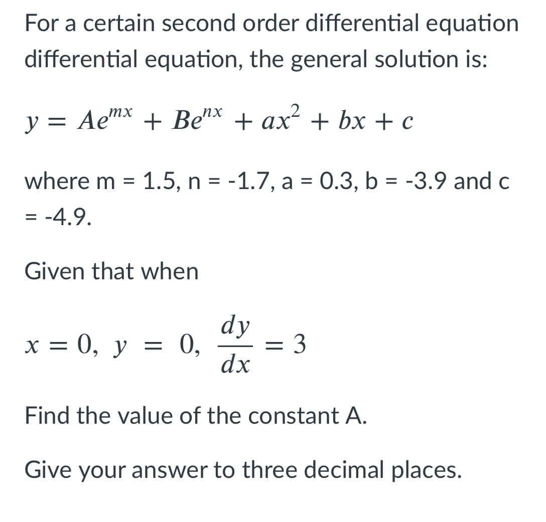 For a certain second order differential equation
differential equation, the general solution is:
y = Aen* + Be* + ax + bx + c
where m = 1.5, n = -1.7, a = 0.3, b = -3.9 and c
= -4.9.
Given that when
dy
х %3D 0, у —
= 0,
= 3
dx
Find the value of the constant A.
Give your answer to three decimal places.
